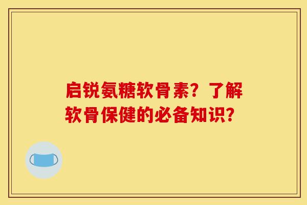 启锐氨糖软骨素？了解软骨保健的必备知识？