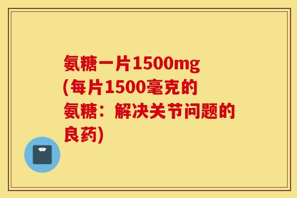 氨糖一片1500mg(每片1500毫克的氨糖：解决关节问题的良药)