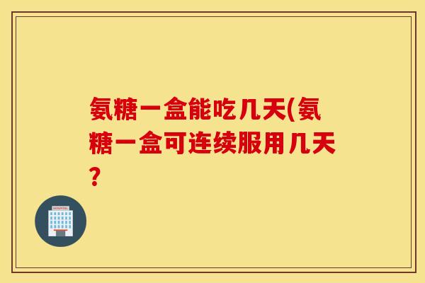 氨糖一盒能吃几天(氨糖一盒可连续服用几天？