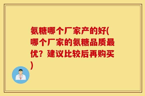 氨糖哪个厂家产的好(哪个厂家的氨糖品质最优？建议比较后再购买)