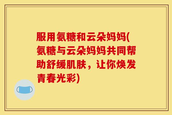 服用氨糖和云朵妈妈(氨糖与云朵妈妈共同帮助舒缓肌肤，让你焕发青春光彩)