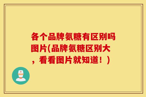 各个品牌氨糖有区别吗图片(品牌氨糖区别大，看看图片就知道！)