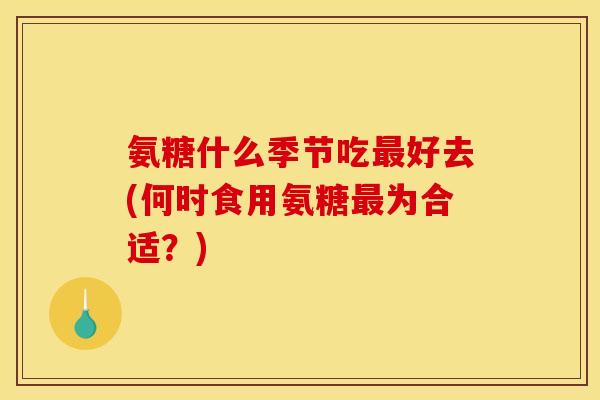 氨糖什么季节吃最好去(何时食用氨糖最为合适？)