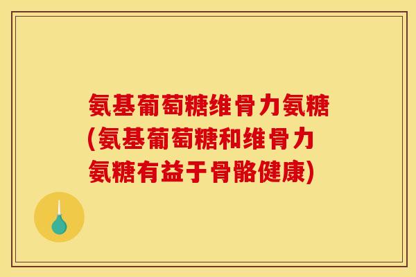 氨基葡萄糖维骨力氨糖(氨基葡萄糖和维骨力氨糖有益于骨骼健康)