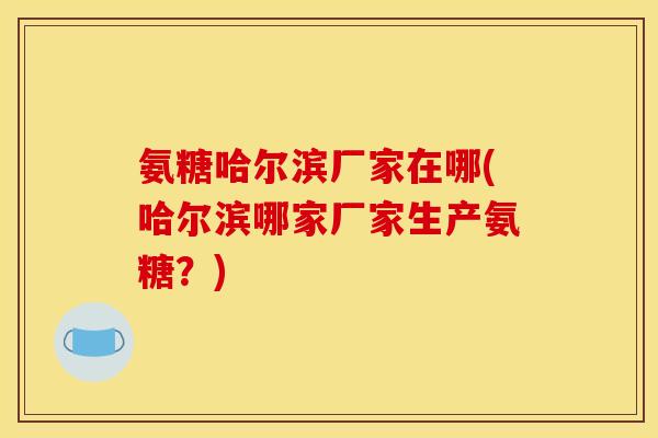 氨糖哈尔滨厂家在哪(哈尔滨哪家厂家生产氨糖？)