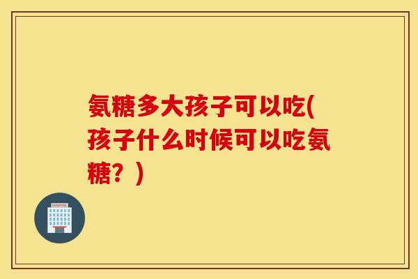 氨糖多大孩子可以吃(孩子什么时候可以吃氨糖？)