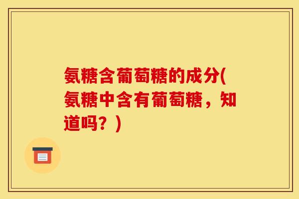 氨糖含葡萄糖的成分(氨糖中含有葡萄糖，知道吗？)
