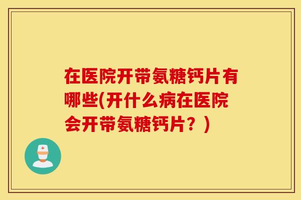 在医院开带氨糖钙片有哪些(开什么病在医院会开带氨糖钙片？)