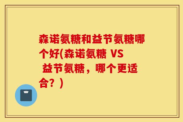 森诺氨糖和益节氨糖哪个好(森诺氨糖 VS 益节氨糖，哪个更适合？)