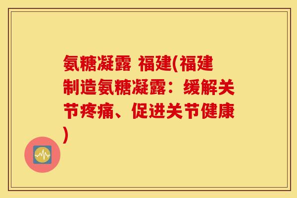 氨糖凝露 福建(福建制造氨糖凝露：缓解关节疼痛、促进关节健康)