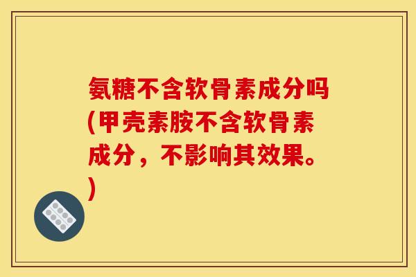氨糖不含软骨素成分吗(甲壳素胺不含软骨素成分，不影响其效果。)