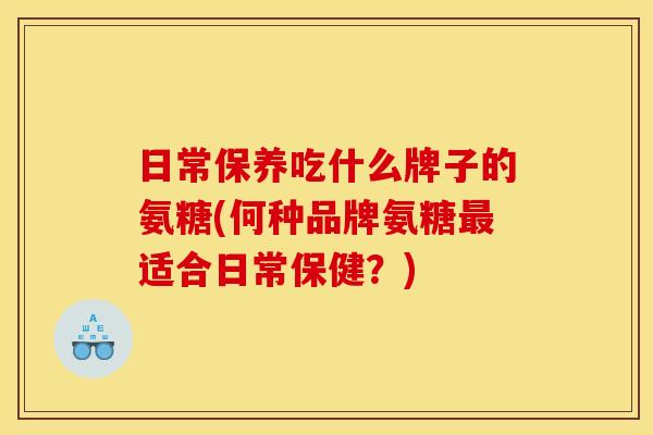 日常保养吃什么牌子的氨糖(何种品牌氨糖最适合日常保健？)