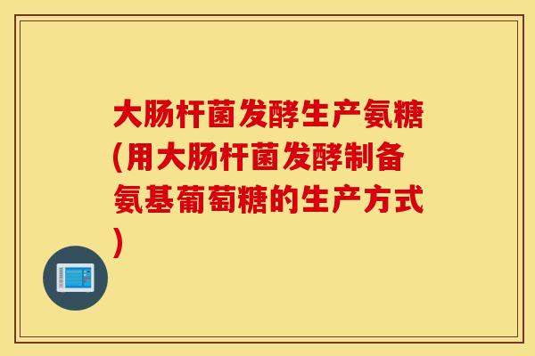 大肠杆菌发酵生产氨糖(用大肠杆菌发酵制备氨基葡萄糖的生产方式) 大肠杆菌发酵生产氨糖(用大肠杆菌发酵制备氨基葡萄糖的生产方式)