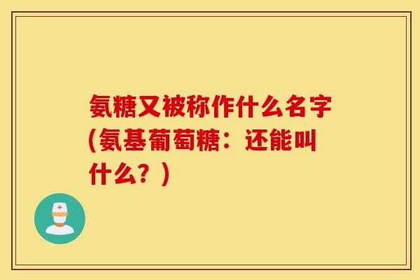 氨糖又被称作什么名字(氨基葡萄糖：还能叫什么？)