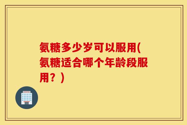 氨糖多少岁可以服用(氨糖适合哪个年龄段服用？)
