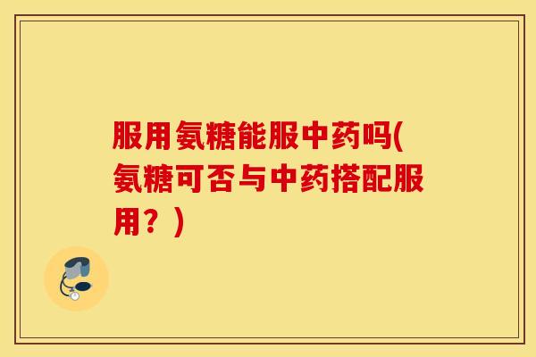 服用氨糖能服中药吗(氨糖可否与中药搭配服用？)
