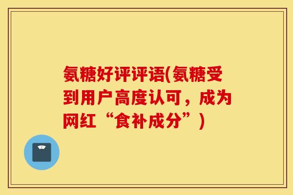 氨糖好评评语(氨糖受到用户高度认可，成为网红“食补成分”)