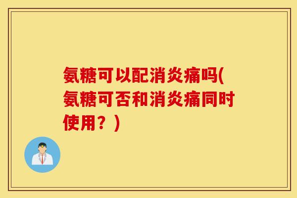 氨糖可以配消炎痛吗(氨糖可否和消炎痛同时使用？)