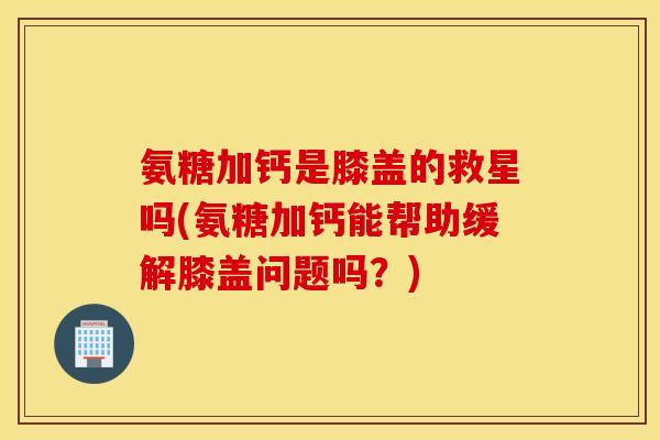 氨糖加钙是膝盖的救星吗(氨糖加钙能帮助缓解膝盖问题吗？)