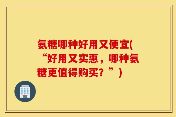 氨糖哪种好用又便宜(“好用又实惠，哪种氨糖更值得购买？”)