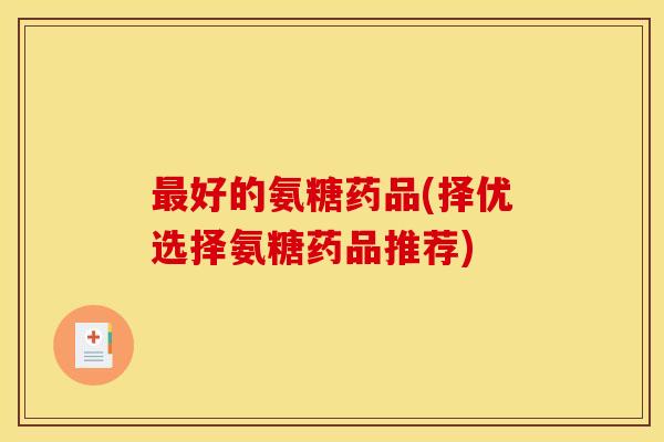 最好的氨糖药品(择优选择氨糖药品推荐) 最好的氨糖药品(择优选择氨糖药品推荐)