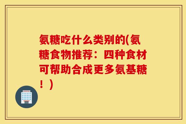 氨糖吃什么类别的(氨糖食物推荐：四种食材可帮助合成更多氨基糖！)