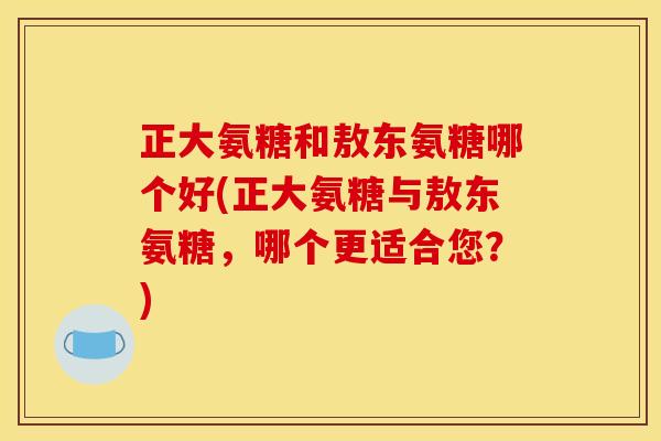 正大氨糖和敖东氨糖哪个好(正大氨糖与敖东氨糖，哪个更适合您？)