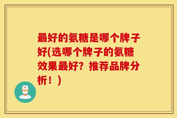 最好的氨糖是哪个牌子好(选哪个牌子的氨糖效果最好？推荐品牌分析！)
