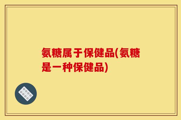 氨糖属于保健品(氨糖是一种保健品)