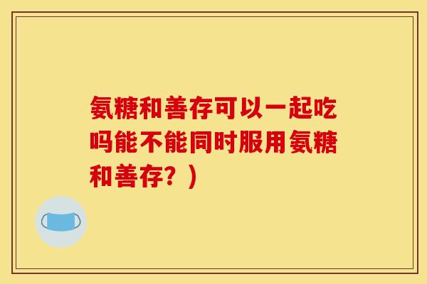 氨糖和善存可以一起吃吗能不能同时服用氨糖和善存?) 氨糖和善存可以一起吃吗能不能同时服用氨糖和善存?)