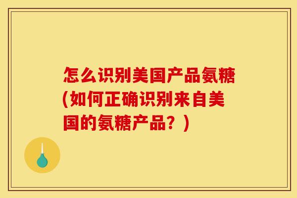 怎么识别美国产品氨糖(如何正确识别来自美国的氨糖产品？)