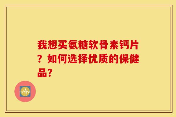 我想买氨糖软骨素钙片？如何选择优质的保健品？