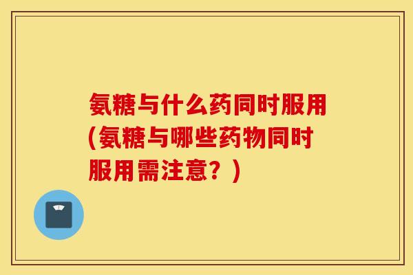 氨糖与什么药同时服用(氨糖与哪些药物同时服用需注意？)