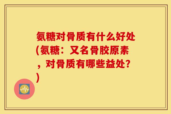 氨糖对骨质有什么好处(氨糖：又名骨胶原素，对骨质有哪些益处？)
