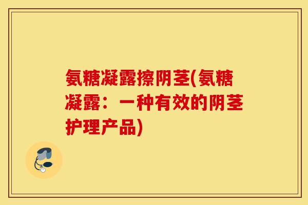 氨糖凝露擦阴茎(氨糖凝露：一种有效的阴茎护理产品)