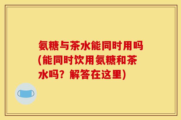 氨糖与茶水能同时用吗(能同时饮用氨糖和茶水吗？解答在这里)