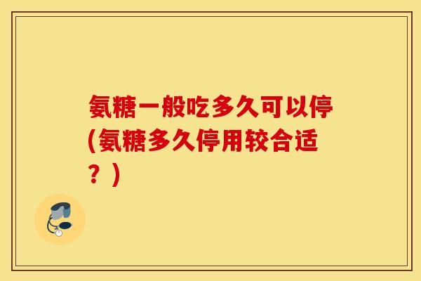 氨糖一般吃多久可以停(氨糖多久停用较合适？)