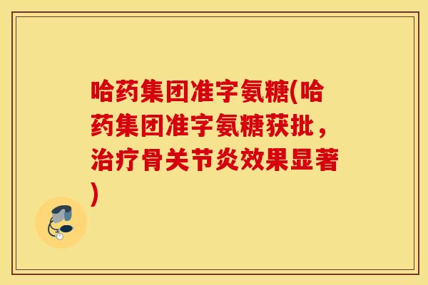 哈药集团准字氨糖(哈药集团准字氨糖获批,治疗骨关节炎效果显著) 哈药集团准字氨糖(哈药集团准字氨糖获批,治疗骨关节炎效果显著)