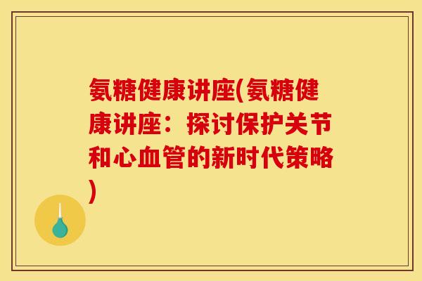 氨糖健康讲座(氨糖健康讲座：探讨保护关节和心血管的新时代策略)