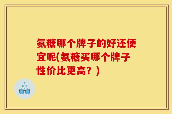氨糖哪个牌子的好还便宜呢(氨糖买哪个牌子性价比更高？)