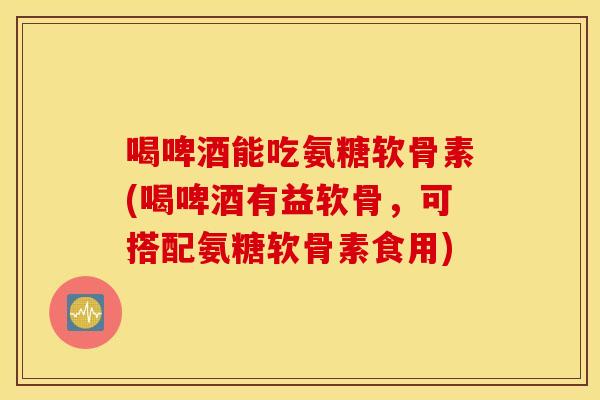喝啤酒能吃氨糖软骨素(喝啤酒有益软骨，可搭配氨糖软骨素食用)