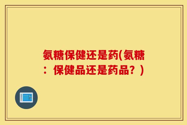 氨糖保健还是药(氨糖：保健品还是药品？)