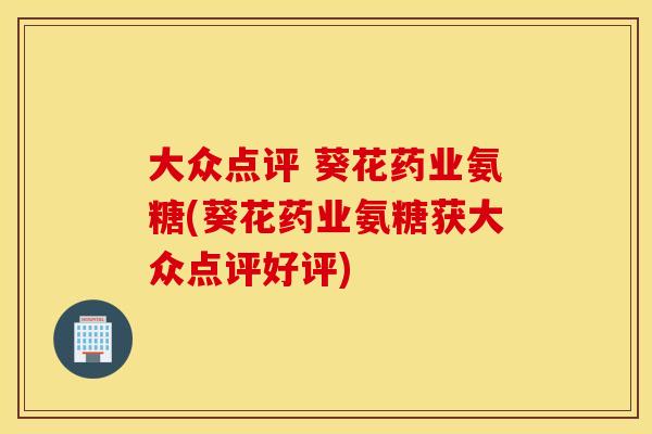 大众点评 葵花药业氨糖(葵花药业氨糖获大众点评好评)
