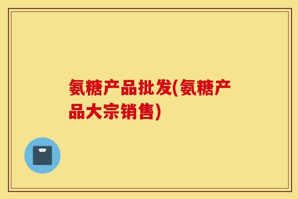 氨糖产品批发(氨糖产品大宗销售)