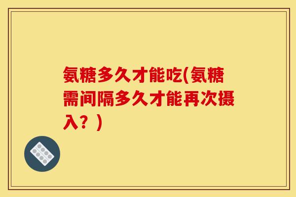 氨糖多久才能吃(氨糖需间隔多久才能再次摄入?) 氨糖多久才能吃(氨糖需间隔多久才能再次摄入?)