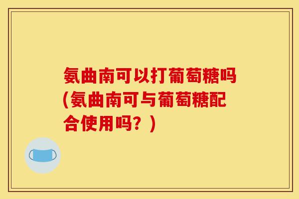 氨曲南可以打葡萄糖吗(氨曲南可与葡萄糖配合使用吗?) 氨曲南可以打葡萄糖吗(氨曲南可与葡萄糖配合使用吗?)
