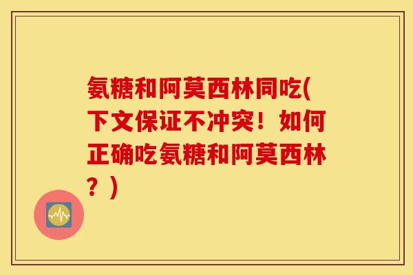 氨糖和阿莫西林同吃(下文保证不冲突！如何正确吃氨糖和阿莫西林？)