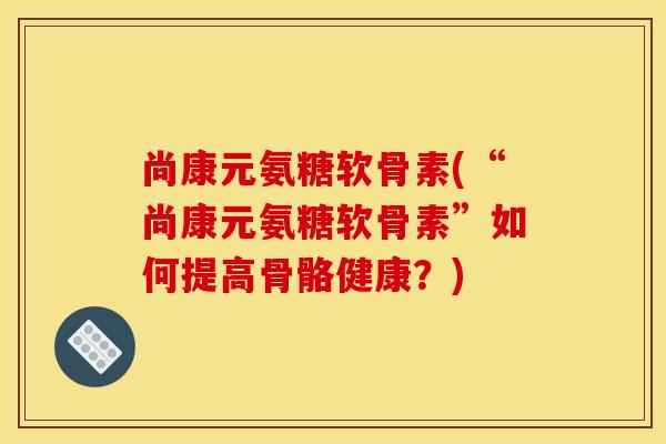 尚康元氨糖软骨素(“尚康元氨糖软骨素”如何提高骨骼健康？)