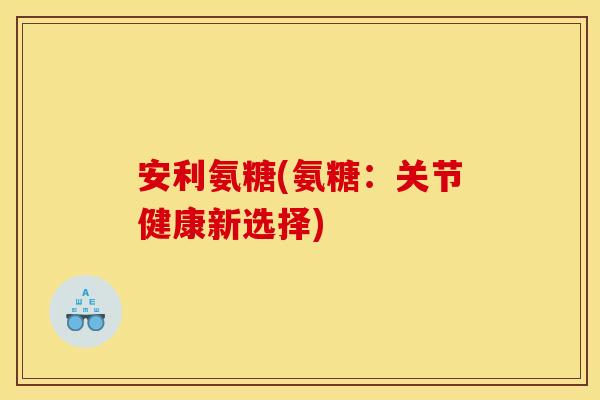 安利氨糖(氨糖：关节健康新选择)