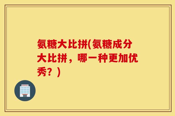 氨糖大比拼(氨糖成分大比拼，哪一种更加优秀？)